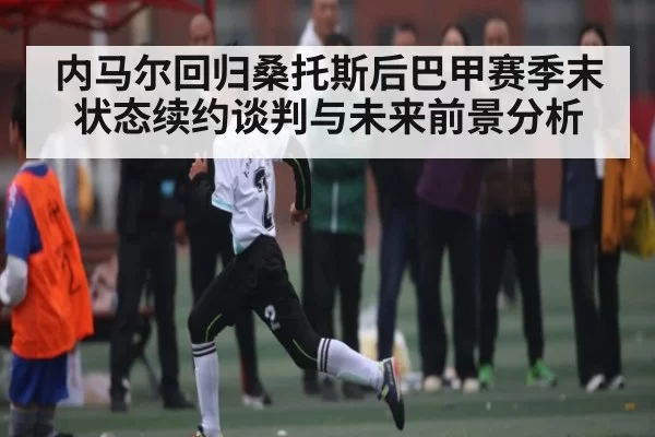 内马尔回归桑托斯后巴甲赛季末状态续约谈判与未来前景分析